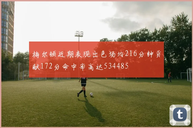 梅尔顿近期表现出色场均216分钟贡献172分命中率高达534485