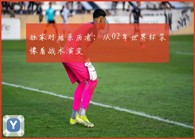 独家对话亲历者:从02年世界杯录像看战术演变