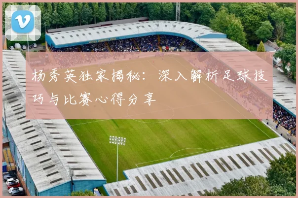 杨秀英独家揭秘：深入解析足球技巧与比赛心得分享