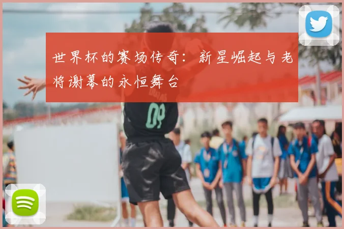 世界杯的赛场传奇:新星崛起与老将谢幕的永恒舞台