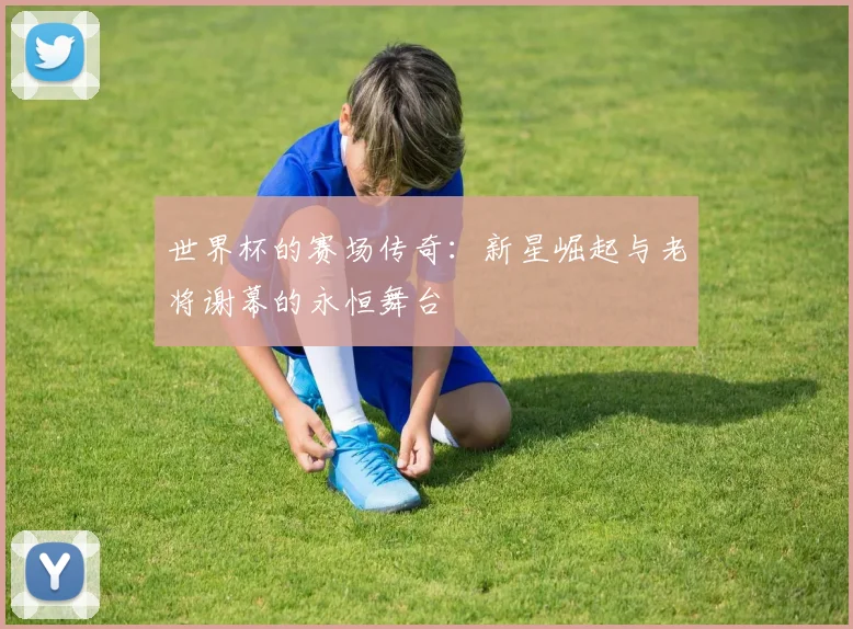 世界杯的赛场传奇:新星崛起与老将谢幕的永恒舞台