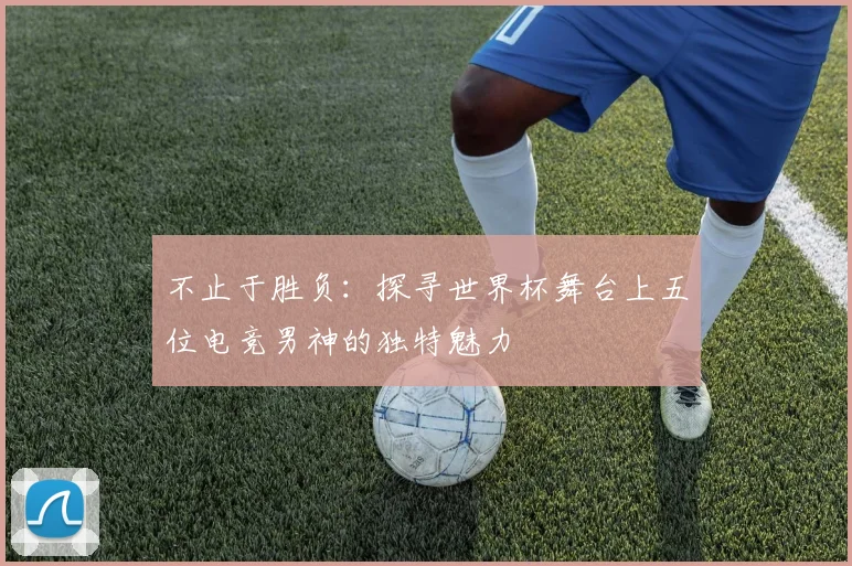不止于胜负:探寻世界杯舞台上五位电竞男神的独特魅力