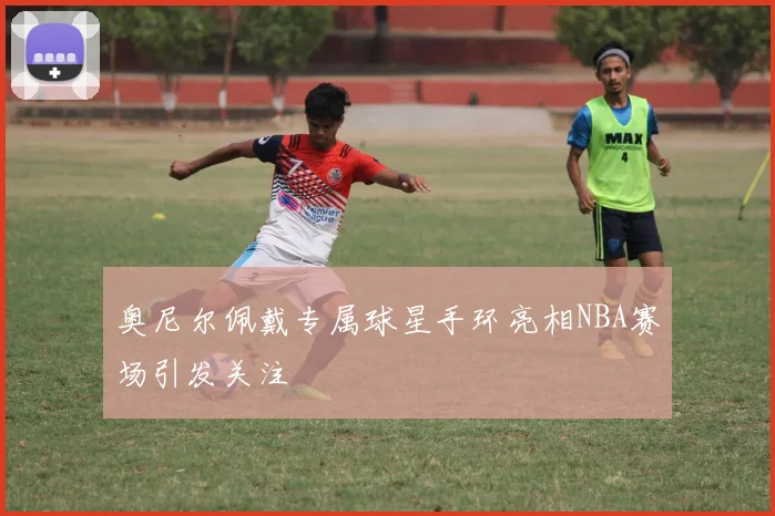 奥尼尔佩戴专属球星手环亮相NBA赛场引发关注