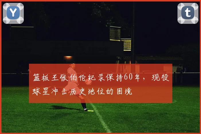 篮板王张伯伦纪录保持60年,现役球星冲击历史地位的困境