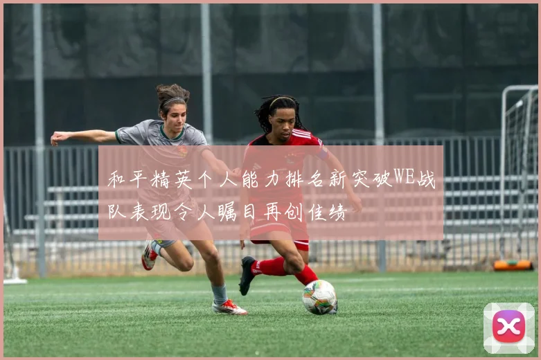 和平精英个人能力排名新突破WE战队表现令人瞩目再创佳绩