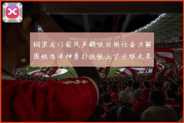 铜梁龙门前风声鹤唳刘明仕奋力解围姚浩洋神勇扑救张玉宁头球未果